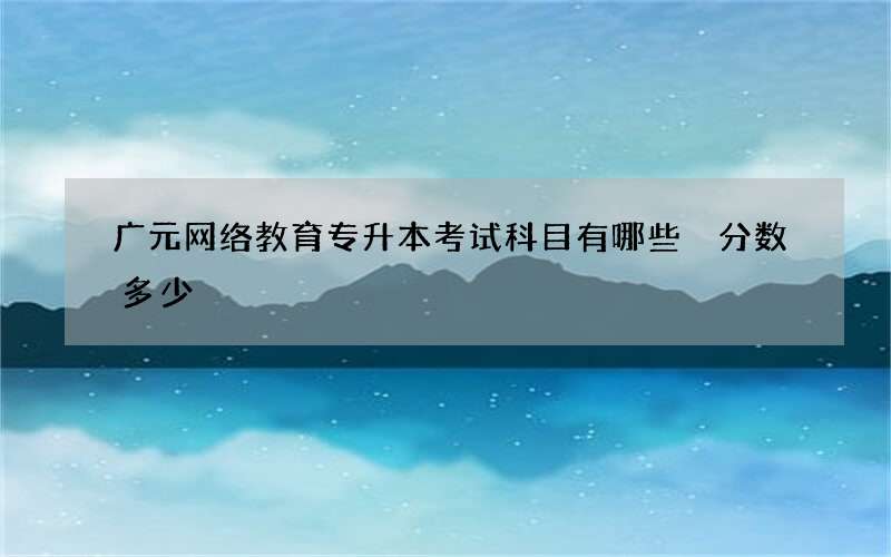 广元网络教育专升本考试科目有哪些 分数多少